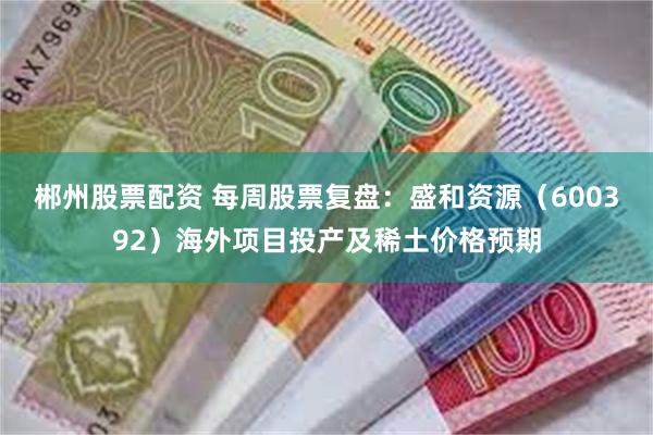 郴州股票配资 每周股票复盘：盛和资源（600392）海外项目投产及稀土价格预期