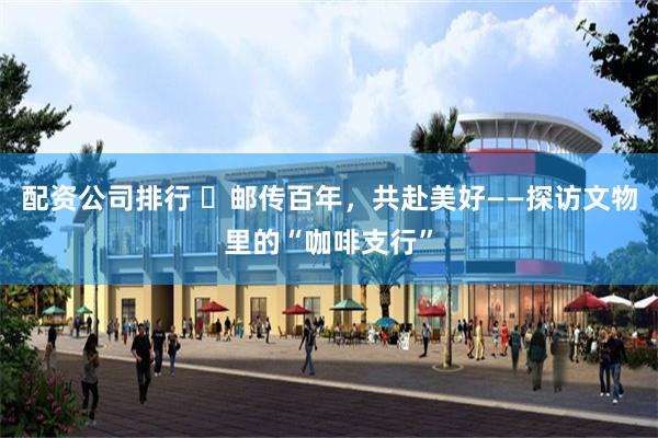 配资公司排行 ​邮传百年，共赴美好——探访文物里的“咖啡支行”