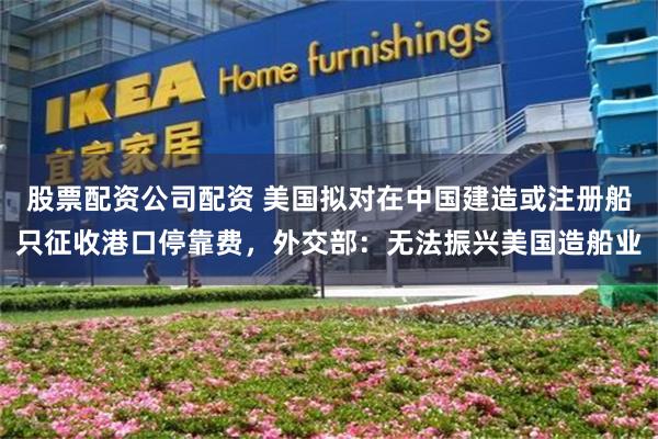股票配资公司配资 美国拟对在中国建造或注册船只征收港口停靠费，外交部：无法振兴美国造船业