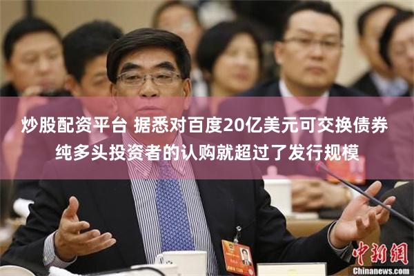 炒股配资平台 据悉对百度20亿美元可交换债券 纯多头投资者的认购就超过了发行规模