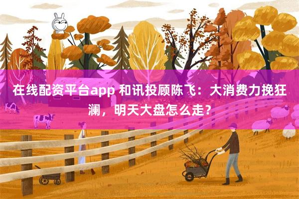 在线配资平台app 和讯投顾陈飞：大消费力挽狂澜，明天大盘怎么走？