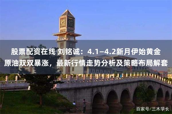 股票配资在线 刘铭诚：4.1—4.2新月伊始黄金原油双双暴涨，最新行情走势分析及策略布局解套