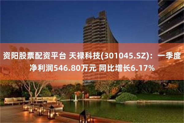 资阳股票配资平台 天禄科技(301045.SZ)：一季度净利润546.80万元 同比增长6.17%