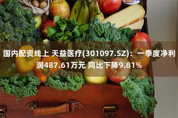 国内配资线上 天益医疗(301097.SZ)：一季度净利润487.61万元 同比下降9.81%