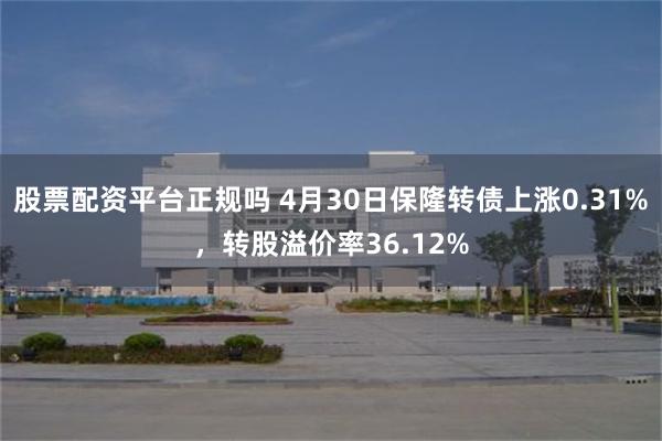 股票配资平台正规吗 4月30日保隆转债上涨0.31%，转股溢价率36.12%