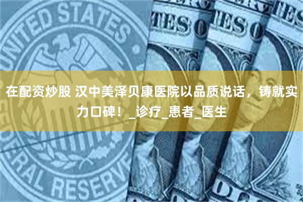 在配资炒股 汉中美泽贝康医院以品质说话，铸就实力口碑！_诊疗_患者_医生