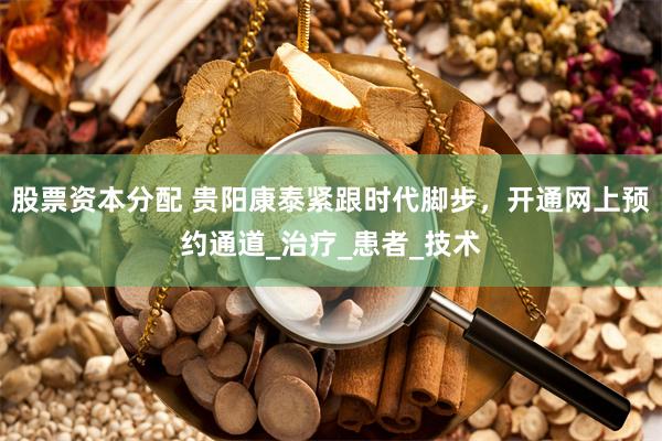 股票资本分配 贵阳康泰紧跟时代脚步，开通网上预约通道_治疗_患者_技术