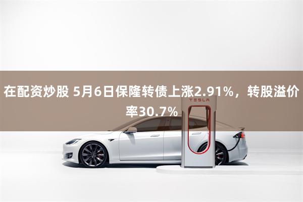 在配资炒股 5月6日保隆转债上涨2.91%，转股溢价率30.7%