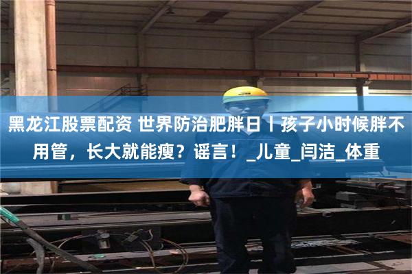 黑龙江股票配资 世界防治肥胖日丨孩子小时候胖不用管，长大就能瘦？谣言！_儿童_闫洁_体重