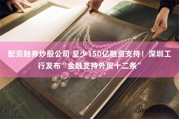 配资融券炒股公司 至少150亿融资支持！深圳工行发布“金融支持外贸十二条”