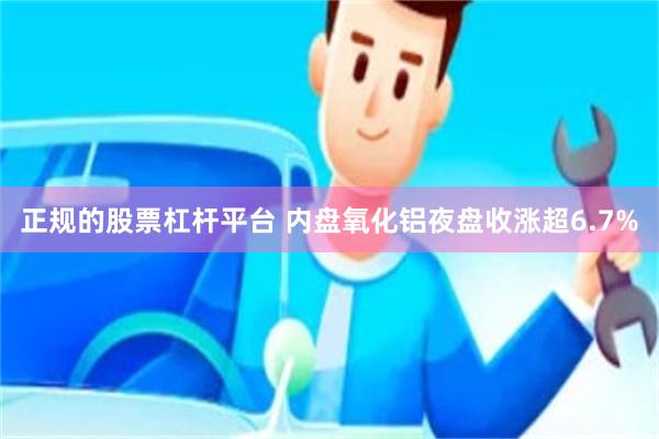 正规的股票杠杆平台 内盘氧化铝夜盘收涨超6.7%