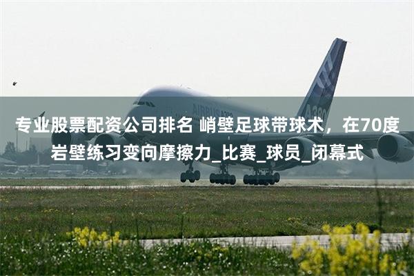专业股票配资公司排名 峭壁足球带球术，在70度岩壁练习变向摩擦力_比赛_球员_闭幕式
