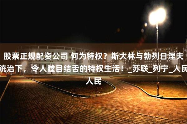 股票正规配资公司 何为特权？斯大林与勃列日涅夫统治下，令人瞠目结舌的特权生活！_苏联_列宁_人民