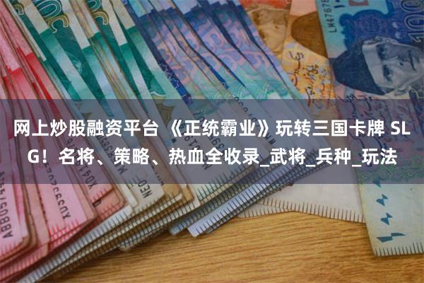 网上炒股融资平台 《正统霸业》玩转三国卡牌 SLG！名将、策略、热血全收录_武将_兵种_玩法