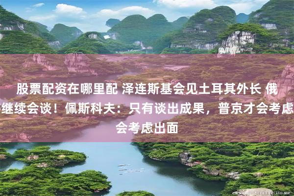股票配资在哪里配 泽连斯基会见土耳其外长 俄乌将继续会谈！佩斯科夫：只有谈出成果，普京才会考虑出面
