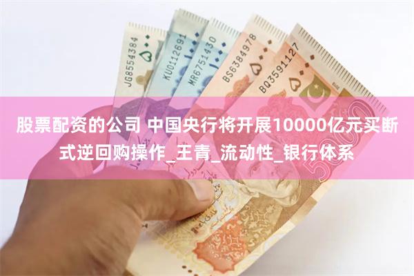 股票配资的公司 中国央行将开展10000亿元买断式逆回购操作_王青_流动性_银行体系