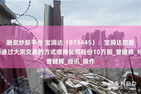 融资炒股平仓 宝润达（873445）：宝润达控股有限公司通过大宗交易的方式增持公司股份10万股_曾健辉_经讯_操作
