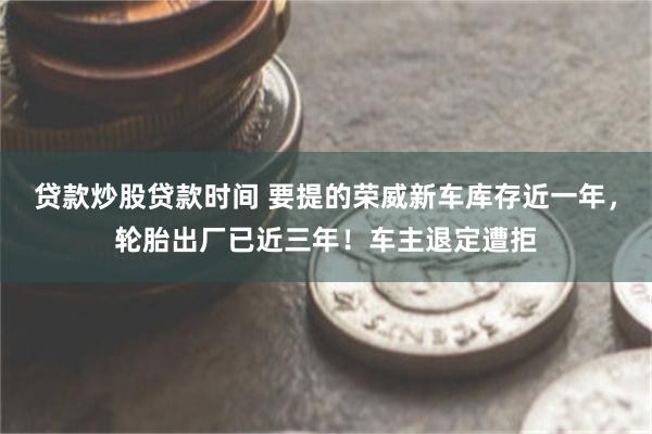 贷款炒股贷款时间 要提的荣威新车库存近一年，轮胎出厂已近三年！车主退定遭拒
