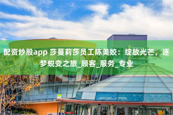 配资炒股app 莎蔓莉莎员工陈美姣：绽放光芒，逐梦蜕变之旅_顾客_服务_专业