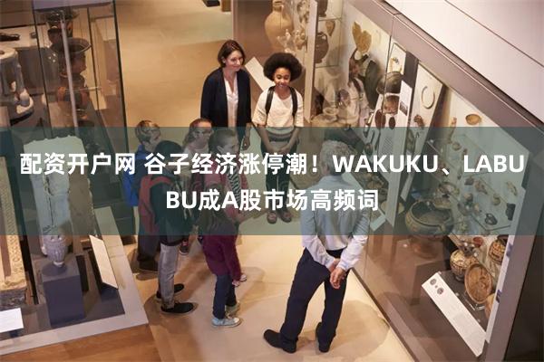 配资开户网 谷子经济涨停潮！WAKUKU、LABUBU成A股市场高频词