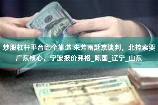 炒股杠杆平台哪个靠谱 朱芳雨赴京谈判，北控索要广东核心，宁波报价弗格_陈国_辽宁_山东