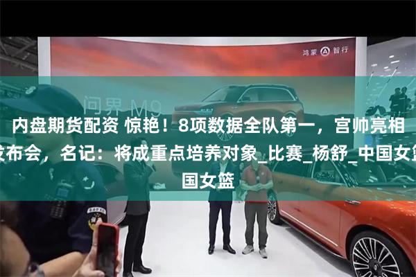 内盘期货配资 惊艳！8项数据全队第一，宫帅亮相发布会，名记：将成重点培养对象_比赛_杨舒_中国女篮