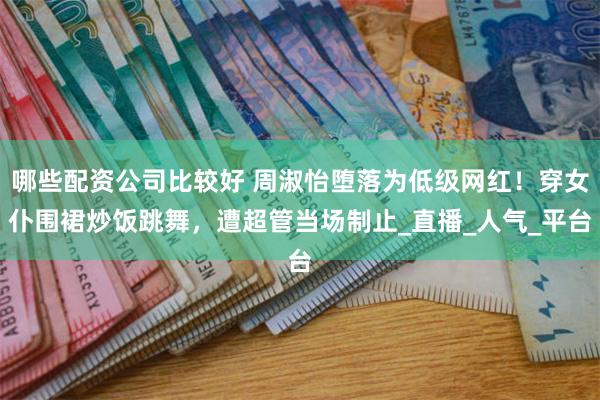 哪些配资公司比较好 周淑怡堕落为低级网红！穿女仆围裙炒饭跳舞，遭超管当场制止_直播_人气_平台