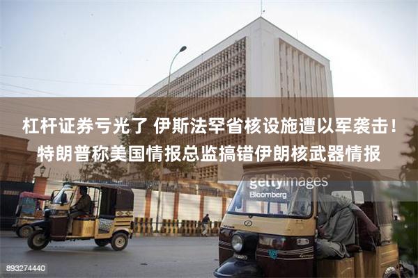杠杆证券亏光了 伊斯法罕省核设施遭以军袭击！特朗普称美国情报总监搞错伊朗核武器情报