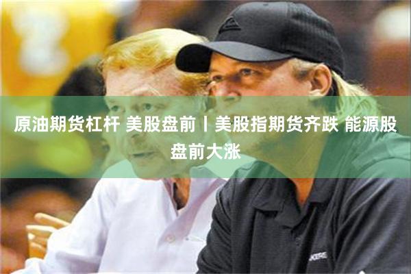 原油期货杠杆 美股盘前丨美股指期货齐跌 能源股盘前大涨