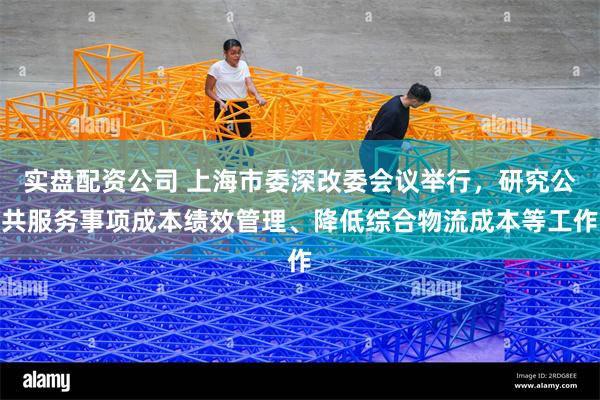 实盘配资公司 上海市委深改委会议举行，研究公共服务事项成本绩效管理、降低综合物流成本等工作