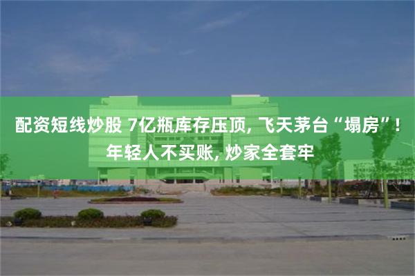 配资短线炒股 7亿瓶库存压顶, 飞天茅台“塌房”! 年轻人不买账, 炒家全套牢