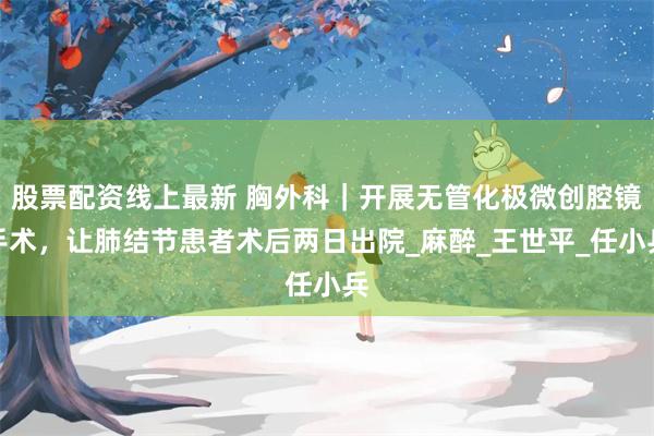 股票配资线上最新 胸外科｜开展无管化极微创腔镜手术，让肺结节患者术后两日出院_麻醉_王世平_任小兵