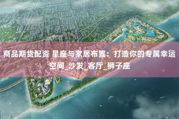 商品期货配资 星座与家居布置：打造你的专属幸运空间_沙发_客厅_狮子座