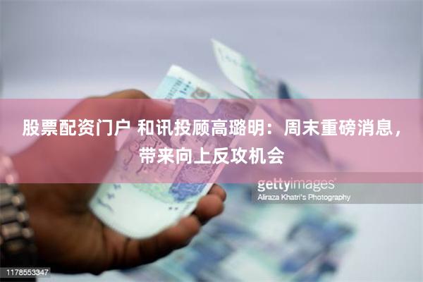 股票配资门户 和讯投顾高璐明：周末重磅消息，带来向上反攻机会