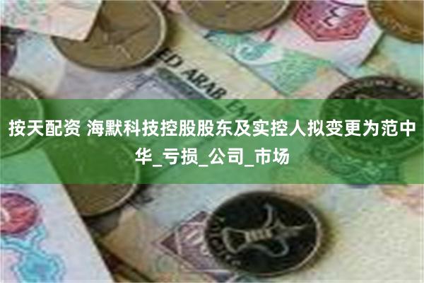 按天配资 海默科技控股股东及实控人拟变更为范中华_亏损_公司_市场