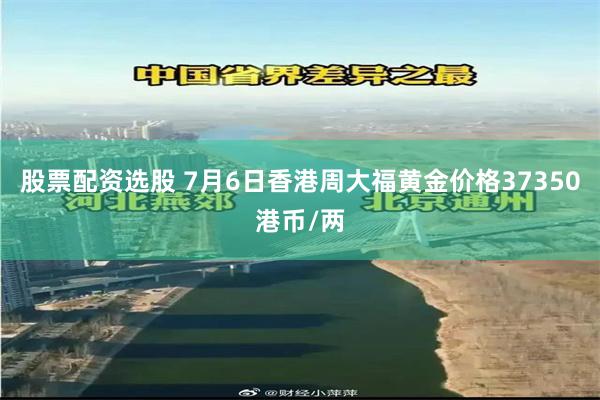 股票配资选股 7月6日香港周大福黄金价格37350港币/两