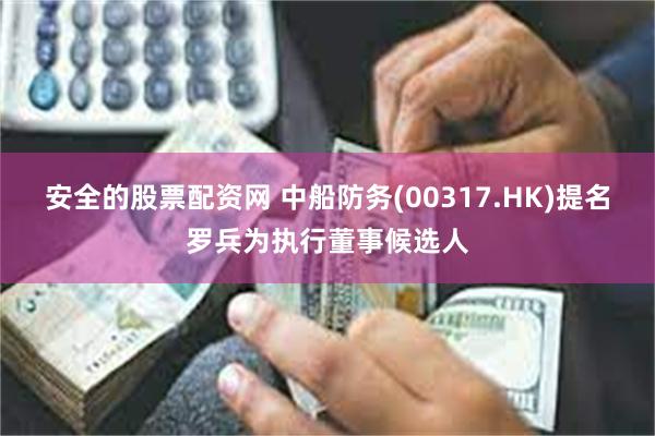 安全的股票配资网 中船防务(00317.HK)提名罗兵为执行董事候选人