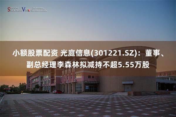 小额股票配资 光庭信息(301221.SZ)：董事、副总经理李森林拟减持不超5.55万股