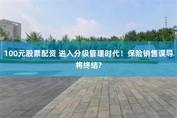 100元股票配资 进入分级管理时代！保险销售误导将终结?