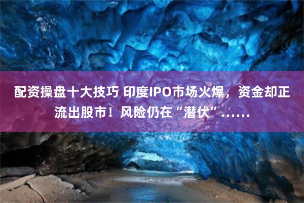 配资操盘十大技巧 印度IPO市场火爆，资金却正流出股市！风险仍在“潜伏”……