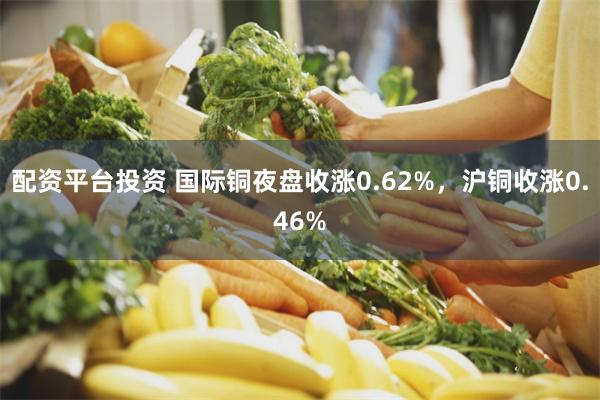 配资平台投资 国际铜夜盘收涨0.62%，沪铜收涨0.46%