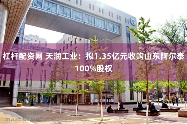 杠杆配资网 天润工业：拟1.35亿元收购山东阿尔泰100%股权