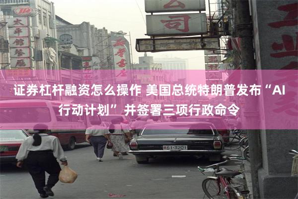 证券杠杆融资怎么操作 美国总统特朗普发布“AI行动计划” 并签署三项行政命令
