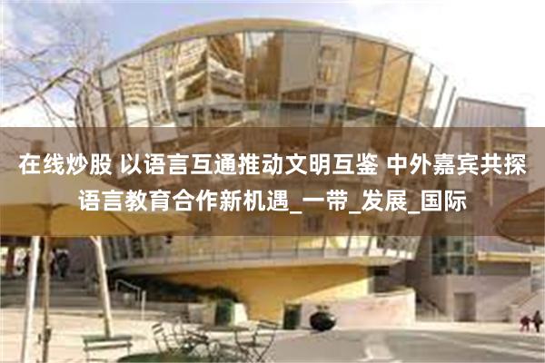 在线炒股 以语言互通推动文明互鉴 中外嘉宾共探语言教育合作新机遇_一带_发展_国际
