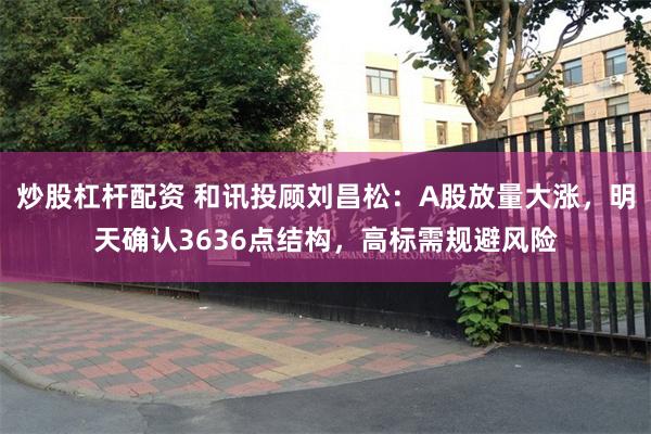 炒股杠杆配资 和讯投顾刘昌松：A股放量大涨，明天确认3636点结构，高标需规避风险