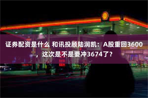 证券配资是什么 和讯投顾陆润凯：A股重回3600，这次是不是要冲3674了？