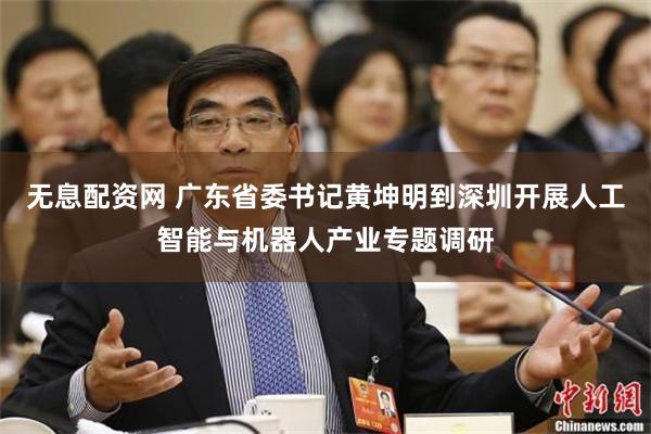 无息配资网 广东省委书记黄坤明到深圳开展人工智能与机器人产业专题调研