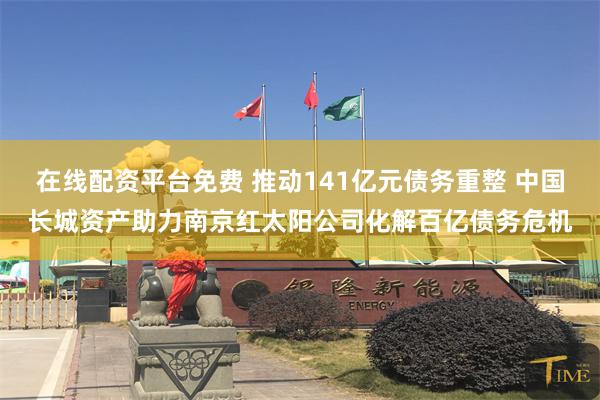 在线配资平台免费 推动141亿元债务重整 中国长城资产助力南京红太阳公司化解百亿债务危机