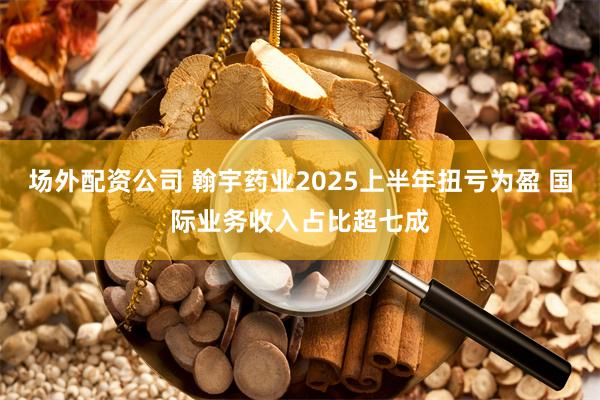 场外配资公司 翰宇药业2025上半年扭亏为盈 国际业务收入占比超七成