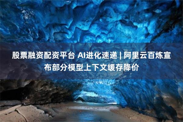 股票融资配资平台 AI进化速递 | 阿里云百炼宣布部分模型上下文缓存降价